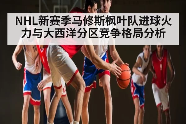 NHL新赛季马修斯枫叶队进球火力与大西洋分区竞争格局分析